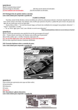 QUESTÃO 05 
Qual é o assunto desse texto? 
(A) Uma briga no elevador. (B) Uma morte dentro do elevador. 
(C) Um acidente com um elevador. (D) Um incêndio no elevador. 
D19-Distinguir fato de opinião relativa a este fato. 
Leia o texto abaixo para responder a questão 06. 
O LOBO E A OVELHA 
Um lobo, muito ferido devido a várias mordidas de cachorros, descansava doente e bastante alquebrado em sua toca. Como estava com fome, ele chamou uma ovelha que passava ali perto, e pediu-lhe para trazer um pouco da água de um riacho que corria ao lado dela. 
Assim, falou o lobo: ― “se você me trouxer água, eu ficarei em condições de conseguir meu próprio alimento.” ― “Claro!” respondeu a ovelha. 
― “Se eu levar água para você, sem dúvida eu serei esse alimento.” 
http://cantinhodasfabulas.vilabol.uol.com.br/oloboeaove lha.html 
QUESTÃO 06 
Qual é a frase que apresenta uma opinião de um dos personagens do texto? 
(A) ― “Como estava com fome, ele chamou uma ovelha que ia passando” 
(B) O lobo pediu que a ovelha trouxesse água para ele. 
(C) “Se eu levar água para você, sem dúvida eu serei esse alimento”. 
(D) Um lobo repousava doente e bastante debilitado. 
D20- Formular hipóteses sobre o conteúdo do texto. 
Leia o texto abaixo para responder a questão 07. 
QUESTÃO 07 
Uma revista que apresenta esta capa vai falar sobre 
(A) promoções. 
(B) números. 
(C) anos. 
(D) carros. 
D21- Reconhecer o gênero discursivo. 
Leia o texto abaixo para responder a questão 08. 
 
