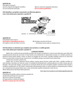 QUESTÃO 08 
Esse gênero textual é 
(A) um artigo de divulgação científica. (B) um cartaz de campanha educativa. 
(C) um manual de instrução. (D) um anúncio publicitário. 
D22-Identificar o propósito comunicativo em diferentes gêneros. 
Leia o texto abaixo para responder a questão 09. 
QUESTÃO 09 
A finalidade desse texto é 
(A) mostrar a importância dos livros. (B) divulgar uma feira de livros 
(C) explicar como são feitos os livros. (D) indicar locais onde se vendem livros. 
D23-Reconhecer os elementos que compõem uma narrativa e o conflito gerador. 
Leia o texto abaixo para responder a questão 10. 
A GRALHA VAIDOSA 
Júpiter deu a notícia de que pretendia escolher um rei para os pássaros e marcou uma data para que todos eles comparecessem diante de seu trono. O mais bonito seria declarado rei. Querendo arrumar-se o melhor possível, os pássaros foram tomar banho e alisar as penas às margens de um arroio. A gralha também estava lá no meio dos outros, só que tinha certeza de que nunca ia ser a escolhida, porque suas penas eram muito feias. 
“Vamos dar um jeito”, pensou ela. 
Depois que os outros pássaros foram embora, muitas penas ficaram caídas pelo chão; a gralha recolheu as mais bonitas e prendeu em volta do corpo. O resultado foi deslumbrante: nenhum pássaro era mais vistoso que ela. Quando o dia marcado chegou, os pássaros se reuniram diante do trono de Júpiter; Júpiter examinou todo mundo e escolheu a gralha para rei. Já ia fazer a declaração oficial quando todos os outros pássaros avançaram para o futuro rei e arrancaram suas penas falsas uma a uma, mostrando a gralha exatamente como ela era. 
Moral: Belas penas não fazem belos pássaros. 
Fonte: http://www.metaforas.com.br/infantis/agralhavaidosa.htm 
QUESTÃO 10 
O problema da gralha vaidosa começou quando ela 
(A) Decidiu participar do concurso. 
(B) Teve as penas arrancadas. 
(C) Apresentou-se diante de Júpiter. 
(D) Usou as penas que não eram dela. 
 
