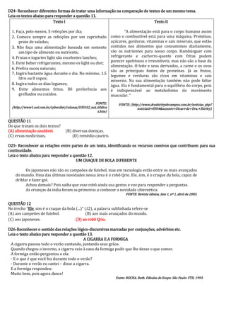 D24- Reconhecer diferentes formas de tratar uma informação na comparação de textos de um mesmo tema. 
Leia os textos abaixo para responder a questão 11. 
Texto I 
1. Faça, pelo menos, 5 refeições por dia; 
2. Comece sempre as refeições por um caprichado prato de saladas; 
3. Não faça uma alimentação baseada em somente um tipo de alimento ou nutriente; 
4. Frutas e iogurtes light são excelentes lanches; 
5. Evite beber refrigerantes, mesmo os light ou diet; 
6. Prefira sucos naturais; 
7. Ingira bastante água durante o dia. No mínimo, 1,5 litro ou 8 copos; 
8. Ingira todos os dias legumes; 
9. Evite alimentos fritos. Dê preferência aos grelhados ou cozidos. 
FONTE: (http://www1.uol.com.br/cyberdiet/colunas/030102_nut_60dicas.htm) 
Texto II 
“A alimentação está para o corpo humano assim como o combustível está para uma máquina. Proteínas, açúcares, gorduras, vitaminas e sais minerais, que estão contidos nos alimentos que consumimos diariamente, são os nutrientes para nosso corpo. Hambúrguer com refrigerante e cachorro-quente com fritas podem parecer apetitosos e irresistíveis, mas não são a base da alimentação. O leite e seus derivados, a carne e os ovos são as principais fontes de proteínas. Já as frutas, legumes e verduras são ricos em vitaminas e sais minerais. Na sua alimentação também não pode faltar água. Ela é fundamental para o equilíbrio do corpo, pois é indispensável ao metabolismo do movimento muscular. “ 
FONTE: (http://www.drashirleydecampos.com.br/noticias. php? noticiaid=8504&assunto=Dicas+da+Dra.+Shirley) 
QUESTÃO 11 
Do que tratam os dois textos? 
(A) alimentação saudável. (B) diversas doenças. 
(C) ervas medicinais. (D) remédio caseiro. 
D25- Reconhecer as relações entre partes de um texto, identificando os recursos coesivos que contribuem para sua continuidade. 
Leia o texto abaixo para responder a questão 12. 
UM CRAQUE DE BOLA DIFERENTE 
Os japoneses não são os campeões de futebol, mas em tecnologia estão entre os mais avançados do mundo. Uma das últimas novidades nessa área é o robô Qrio. Ele, sim, é o craque da bola, capaz de driblar e fazer gol. 
Achou demais? Pois saiba que esse robô ainda usa gestos e voz para responder a perguntas. 
As crianças da índia foram as primeiras a conhecer a novidade cibernética. 
FONTE: Revista Gênios, Ano 1, nº 1, abril de 2005. 
QUESTÃO 12 
No trecho “Ele, sim é o craque da bola (...)” (l.2), a palavra sublinhada refere-se 
(A) aos campeões de futebol. (B) aos mais avançados do mundo. 
(C) aos japoneses. (D) ao robô Qrio. 
D26-Reconhecer o sentido das relações lógico-discursivas marcadas por conjunções, advérbios etc. 
Leia o texto abaixo para responder a questão 13. 
A CIGARRA E A FORMIGA 
A cigarra passou todo o verão cantando, juntando seus grãos. 
Quando chegou o inverno, a cigarra veio à casa da formiga pedir que lhe desse o que comer. 
A formiga então perguntou a ela: 
- E o que é que você fez durante todo o verão? 
- Durante o verão eu cantei – disse a cigarra. 
E a formiga respondeu: 
Muito bem, pois agora dance! 
Fonte: ROCHA, Ruth. Fábulas de Esopo. São Paulo: FTD, 1993. 
 