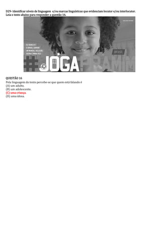 D29- Identificar níveis de linguagem e/ou marcas linguísticas que evidenciam locutor e/ou interlocutor. 
Leia o texto abaixo para responder a questão 16. 
QUESTÃO 16 
Pela linguagem do texto percebe-se que quem está falando é 
(A) um adulto. 
(B) um adolescente. 
(C) uma criança. 
(D) uma idosa. 
