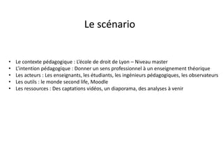 • Le contexte pédagogique : L’école de droit de Lyon – Niveau master
• L’intention pédagogique : Donner un sens professionnel à un enseignement théorique
• Les acteurs : Les enseignants, les étudiants, les ingénieurs pédagogiques, les observateurs
• Les outils : le monde second life, Moodle
• Les ressources : Des captations vidéos, un diaporama, des analyses à venir
Le scénario
 