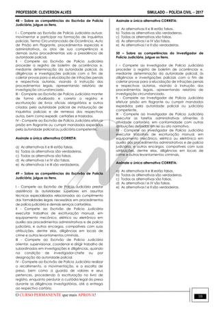 PROFESSOR: CLEVERSON ALVES SIMULADO  POLÍCIA CIVIL  2017
O CURSO PERMANENTE que mais APROVA! 10
48 – Sobre as competências do Escrivão de Polícia
Judiciária, julgue os itens.
I – Compete ao Escrivão de Polícia Judiciária autuar,
movimentar e participar na formação de inquéritos
policiais, Termo Circunstanciado de Ocorrência, Auto
de Prisão em Flagrante, procedimentos especiais e
administrativos, os atos de sua competência e
demais autos procedimentais sob a presidência de
autoridade policial.
II - Compete ao Escrivão de Polícia Judiciária
proceder a registro de boletim de ocorrências e,
mediante determinação da autoridade policial, às
diligências e investigações policiais com o fim de
coletar provas para a elucidação de infrações penais
e respectivas autorias, visando à instrução dos
procedimentos legais, apresentando relatório de
investigação circunstanciado.
III - Compete ao Escrivão de Polícia Judiciária manter
de forma atualizada e correta o registro e
escrituração de livros oficiais obrigatórios e outros
criados pela autoridade policial de instauração de
inquéritos policiais e de remessa dos respectivos
autos, bem como expedir, certidões e traslados.
IV - Compete ao Escrivão de Polícia Judiciária efetuar
prisão em flagrante ou cumprir mandados expedidos
pela autoridade policial ou judiciária competente.
Assinale a única alternativa CORRETA:
a) As alternativas II e III estão falsas.
b) Todas as alternativas são verdadeiras.
c) Todas as alternativas são falsas.
d) As alternativas I e IV são falsas.
e) As alternativas I e III são verdadeiras.
49 – Sobre as competências do Escrivão de Polícia
Judiciária, julgue os itens.
I - Compete ao Escrivão de Polícia Judiciária prestar
assistência às autoridades superiores em assuntos
técnicos especializados relacionados ao cumprimento
das formalidades legais necessárias em procedimentos
de polícia judiciária e demais serviços cartorários.
II - Compete ao Escrivão de Polícia Judiciária
executar trabalhos de escrituração manual, em
equipamento mecânico, elétrico ou eletrônico em
auxílio aos procedimentos administrativos e de polícia
judiciária, e outros encargos, compatíveis com suas
atribuições, dentre elas, diligências em locais de
crime e outros levantamentos criminais.
III - Compete ao Escrivão de Polícia Judiciária
orientar, supervisionar, coordenar e dirigir trabalho de
subordinados em investigações e diligências, quando
na condição de investigador-chefe ou por
designação da autoridade policial.
IV - Compete ao Escrivão de Polícia Judiciária realizar
o recolhimento, a movimentação, e a escolta de
preso, bem como a guarda de valores e seus
pertences, procedendo à escrituração no livro de
registro, enquanto perdurar a custódia legal do preso
durante as diligências investigatórias, até a entrega
ao respectivo cartório.
Assinale a única alternativa CORRETA:
a) As alternativas II e III estão falsas.
b) Todas as alternativas são verdadeiras.
c) Todas as alternativas são falsas.
d) As alternativas I e IV são falsas.
e) As alternativas I e II são verdadeiras.
50 – Sobre as competências do Investigador de
Polícia Judiciária, julgue os itens.
I – Compete ao Investigador de Polícia Judiciária
proceder a registro de boletim de ocorrências e,
mediante determinação da autoridade policial, às
diligências e investigações policiais com o fim de
coletar provas para a elucidação de infrações penais
e respectivas autorias, visando à instrução dos
procedimentos legais, apresentando relatório de
investigação circunstanciado.
II - Compete ao Investigador de Polícia Judiciária
efetuar prisão em flagrante ou cumprir mandados
expedidos pela autoridade policial ou judiciária
competente.
III - Compete ao Investigador de Polícia Judiciária
executar as tarefas administrativas atinentes à
atividade cartorária, em conformidade com outras
atribuições definidas em lei ou ato normativo.
IV - Compete ao Investigador de Polícia Judiciária
executar trabalhos de escrituração manual, em
equipamento mecânico, elétrico ou eletrônico em
auxílio aos procedimentos administrativos e de polícia
judiciária, e outros encargos, compatíveis com suas
atribuições, dentre elas, diligências em locais de
crime e outros levantamentos criminais.
Assinale a única alternativa CORRETA:
a) As alternativas II e III estão falsas.
b) Todas as alternativas são verdadeiras.
c) Todas as alternativas são falsas.
d) As alternativas I e IV são falsas.
e) As alternativas I e II são verdadeiras.
 