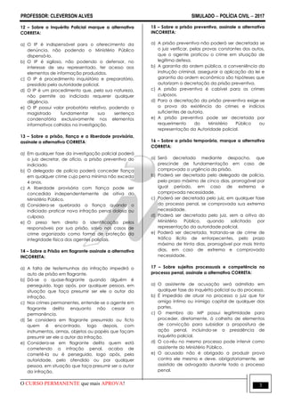 PROFESSOR: CLEVERSON ALVES SIMULADO  POLÍCIA CIVIL  2017
O CURSO PERMANENTE que mais APROVA! 3
12 – Sobre o Inquérito Policial marque a alternativa
CORRETA:
a) O IP é indispensável para o oferecimento da
denúncia, não podendo o Ministério Público
dispensá-lo.
b) O IP é sigiloso, não podendo o defensor, no
interesse de seu representado, ter acesso aos
elementos de informação produzidos.
c) O IP é procedimento inquisitório e preparatório,
presidido pela autoridade policial.
d) O IP é um procedimento que, pela sua natureza,
não permite ao indiciado requerer qualquer
diligência.
e) O IP possui valor probatório relativo, podendo o
magistrado fundamentar sua sentença
condenatória exclusivamente nos elementos
informativos colhidos na investigação.
13 – Sobre a prisão, fiança e a liberdade provisória,
assinale a alternativa CORRETA:
a) Em qualquer fase da investigação policial poderá
o juiz decretar, de ofício, a prisão preventiva do
indiciado.
b) O delegado de polícia poderá conceder fiança
em qualquer crime cuja pena mínima não exceda
4 anos.
c) A liberdade provisória com fiança pode ser
concedida independentemente de oitiva do
Ministério Público.
d) Considera-se quebrada a fiança quando o
indiciado praticar nova infração penal dolosa ou
culposa.
e) O preso tem direito à identificação pelos
responsáveis por sua prisão, salvo nos casos de
crime organizado como forma de proteção da
integridade física dos agentes policiais.
14 – Sobre a Prisão em flagrante assinale a alternativa
INCORRETA:
a) A falta de testemunhas da infração impedirá o
auto de prisão em flagrante.
b) Dá-se o quase-flagrante quando alguém é
perseguido, logo após, por qualquer pessoa, em
situação que faça presumir ser ele o autor da
infração.
c) Nos crimes permanentes, entende-se o agente em
flagrante delito enquanto não cessar a
permanência.
d) Se considera em flagrante presumido ou ficto
quem é encontrado, logo depois, com
instrumentos, armas, objetos ou papéis que façam
presumir ser ele o autor da infração.
e) Considera-se em flagrante delito quem está
cometendo a infração penal, acaba de
cometê-la ou é perseguido, logo após, pela
autoridade, pelo ofendido ou por qualquer
pessoa, em situação que faça presumir ser o autor
da infração.
15 – Sobre a prisão preventiva, assinale a alternativa
INCORRETA:
a) A prisão preventiva não poderá ser decretada se
o juiz verificar, pelas provas constantes dos autos,
que o agente praticou o crime em situação de
legítima defesa.
b) A garantia da ordem pública, a conveniência da
instrução criminal, assegurar a aplicação da lei e
garantia da ordem econômica são hipóteses que
autorizam a decretação da prisão preventiva.
c) A prisão preventiva é cabível para os crimes
culposos.
d) Para a decretação da prisão preventiva exige-se
a prova da existência do crimes e indícios
suficientes de autoria.
e) A prisão preventiva pode ser decretada por
requerimento do Ministério Público ou
representação da Autoridade policial.
16 – Sobre a prisão temporária, marque a alternativa
CORRETA:
a) Será decretada mediante despacho, que
prescinde de fundamentação em caso de
comprovada a urgência da prisão.
b) Poderá ser decretada pelo delegado de polícia,
pelo prazo máximo de cinco dias, prorrogável por
igual período, em caso de extrema e
comprovada necessidade.
c) Poderá ser decretada pelo juiz, em qualquer fase
do processo penal, se comprovada sua extrema
necessidade.
d) Poderá ser decretada pelo juiz, sem a oitiva do
Ministério Público, quando solicitada por
representação da autoridade policial.
e) Poderá ser decretada, tratando-se de crime de
tráfico ilícito de entorpecentes, pelo prazo
máximo de trinta dias, prorrogável por mais trinta
dias, em caso de extrema e comprovada
necessidade.
17 – Sobre sujeitos processuais e competência no
processo penal, assinale a alternativa CORRETA:
a) O assistente de acusação será admitido em
qualquer fase do inquérito policial ou do processo.
b) É impedido de atuar no processo o juiz que for
amigo íntimo ou inimigo capital de qualquer das
partes.
c) O membro do MP possui legitimidade para
proceder, diretamente, à colheita de elementos
de convicção para subsidiar a propositura de
ação penal, incluindo-se a presidência de
inquérito policial.
d) O co-réu no mesmo processo pode intervir como
assistente do Ministério Público.
e) O acusado não é obrigado a produzir prova
contra ele mesmo e deve, obrigatoriamente, ser
assistido de advogado durante todo o processo
penal.
 