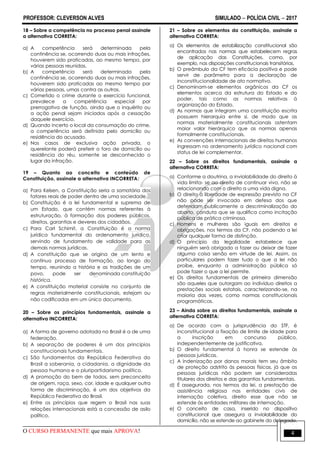 PROFESSOR: CLEVERSON ALVES SIMULADO  POLÍCIA CIVIL  2017
O CURSO PERMANENTE que mais APROVA! 4
18 – Sobre a competência no processo penal assinale
a alternativa CORRETA:
a) A competência será determinada pela
continência se, ocorrendo duas ou mais infrações,
houverem sido praticadas, ao mesmo tempo, por
várias pessoas reunidas.
b) A competência será determinada pela
continência se, ocorrendo duas ou mais infrações,
houverem sido praticadas ao mesmo tempo por
várias pessoas, umas contra as outras.
c) Cometido o crime durante o exercício funcional,
prevalece a competência especial por
prerrogativa de função, ainda que o inquérito ou
a ação penal sejam iniciados após a cessação
daquele exercício.
d) Quando incerto o local da consumação do crime,
a competência será definida pelo domicílio ou
residência do acusado.
e) Nos casos de exclusiva ação privada, o
querelante poderá preferir o foro de domicílio ou
residência do réu, somente se desconhecido o
lugar da infração.
19 – Quanto ao conceito e conteúdo de
Constituição, assinale a alternativa INCORRETA:
a) Para Kelsen, a Constituição seria a somatória dos
fatores reais de poder dentro de uma sociedade.
b) Constituição é a lei fundamental e suprema de
um Estado, que contém normas referentes à
estruturação, à formação dos poderes públicos,
direitos, garantias e deveres dos cidadãos.
c) Para Carl Schimit, a Constituição é a norma
jurídica fundamental do ordenamento jurídico,
servindo de fundamento de validade para as
demais normas jurídicas.
d) A constituição que se origina de um lento e
contínuo processo de formação, ao longo do
tempo, reunindo a história e as tradições de um
povo, pode ser denominada constituição
histórica.
e) A constituição material consiste no conjunto de
regras materialmente constitucionais, estejam ou
não codificadas em um único documento.
20 – Sobre os princípios fundamentais, assinale a
alternativa INCORRETA:
a) A forma de governo adotada no Brasil é a de uma
federação.
b) A separação de poderes é um dos princípios
constitucionais fundamentais.
c) São fundamentos da República Federativa do
Brasil a soberania, a cidadania, a dignidade da
pessoa humana e o pluripartidarismo político.
d) A promoção do bem de todos, sem preconceito
de origem, raça, sexo, cor, idade e qualquer outra
forma de discriminação, é um dos objetivos da
República Federativa do Brasil.
e) Entre os princípios que regem o Brasil nas suas
relações internacionais está a concessão de asilo
político.
21 – Sobre os elementos da constituição, assinale a
alternativa CORRETA:
a) Os elementos de estabilização constitucional são
encontrados nas normas que estabelecem regras
de aplicação das Constituições, como, por
exemplo, nas disposições constitucionais transitórias.
b) O preâmbulo da CF tem eficácia positiva e pode
servir de parâmetro para a declaração de
inconstitucionalidade de ato normativo.
c) Denominam-se elementos orgânicos da CF os
elementos acerca da estrutura do Estado e do
poder, tais como as normas relativas à
organização do Estado.
d) As normas que integram uma constituição escrita
possuem hierarquia entre si, de modo que as
normas materialmente constitucionais ostentam
maior valor hierárquico que as normas apenas
formalmente constitucionais.
e) As convenções internacionais de direitos humanos
ingressam no ordenamento jurídico nacional com
status de lei complementar.
22 – Sobre os direitos fundamentais, assinale a
alternativa CORRETA:
a) Conforme a doutrina, a inviolabilidade do direito à
vida limita- se ao direito de continuar vivo, não se
relacionando com o direito a uma vida digna.
b) O direito à liberdade de expressão previsto na CF
não pode ser invocado em defesa dos que
defendam publicamente a descriminalização do
aborto, conduta que se qualifica como incitação
pública de prática criminosa.
c) Homens e mulheres são iguais em direitos e
obrigações, nos termos da CF, não podendo a lei
criar qualquer forma de distinção.
d) O princípio da legalidade estabelece que
ninguém será obrigado a fazer ou deixar de fazer
alguma coisa senão em virtude de lei. Assim, os
particulares podem fazer tudo o que a lei não
proíbe, enquanto a administração pública só
pode fazer o que a lei permite.
e) Os direitos fundamentais de primeira dimensão
são aqueles que outorgam ao indivíduo direitos a
prestações sociais estatais, caracterizando-se, na
maioria das vezes, como normas constitucionais
programáticas.
23 – Ainda sobre os direitos fundamentais, assinale a
alternativa CORRETA:
a) De acordo com a jurisprudência do STF, é
inconstitucional a fixação de limite de idade para
a inscrição em concurso público,
independentemente de justificativa.
b) O direito fundamental à honra se estende às
pessoas jurídicas.
c) A indenização por danos morais tem seu âmbito
de proteção adstrito às pessoas físicas, já que as
pessoas jurídicas não podem ser consideradas
titulares dos direitos e das garantias fundamentais.
d) É assegurada, nos termos da lei, a prestação de
assistência religiosa nas entidades civis de
internação coletiva, direito esse que não se
estende às entidades militares de internação.
e) O conceito de casa, inserido no dispositivo
constitucional que assegura a inviolabilidade do
domicílio, não se estende ao gabinete do delegado.
 