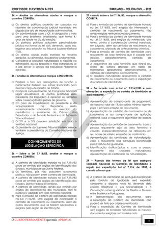PROFESSOR: CLEVERSON ALVES SIMULADO  POLÍCIA CIVIL  2017
O CURSO PERMANENTE que mais APROVA! 5
24 – Analise as alternativas abaixo e marque a
assertiva CORRETA:
a) Os direitos políticos poderão ser cassados na
hipótese de condenação judicial transitada em
julgado por ato de improbidade administrativa.
b) Em conformidade com a CF, é obrigatório o voto
para uma brasileira, analfabeta, que tenha 67
anos de idade no dia da eleição.
c) Os partidos políticos adquirem personalidade
jurídica na forma da lei civil, devendo, após isso,
registrar seus estatutos no Tribunal Superior Eleitoral
(TSE).
d) Os direitos sociais estão inseridos na terceira
geração, ou dimensão, dos direitos fundamentais.
e) Considera-se brasileiro naturalizado o nascido no
estrangeiro, de pai brasileiro e mãe estrangeira, se
o pai estiver a serviço da República Federativa
do Brasil.
25 – Analise as alternativas e marque a INCORRETA:
a) Perderá o foro por prerrogativa de função o
parlamentar federal que estiver licenciado para
exercer cargo de ministro de Estado.
b) Compete exclusivamente ao Congresso Nacional
julgar anualmente as contas prestadas pelo
presidente da República e apreciar os relatórios
sobre a execução dos planos de governo.
c) Em caso de impedimento do presidente e do
vice-presidente da República, serão
sucessivamente chamados ao exercício da
presidência o presidente da Câmara dos
Deputados, o do Senado Federal e o do Supremo
Tribunal Federal.
d) O STF e o STJ possuem jurisdição em todo o
território nacional.
e) O presidente do Supremo Tribunal Federal exerce
também a presidência do Conselho Nacional de
Justiça.
CONHECIMENTOS DE
LEGISLAÇÃO ESPECÍFICA
26 – Sobre a Lei 7.116/83, analise e marque a
assertiva CORRETA:
a) A carteira de identidade tratada na Lei 7.116/83
pode ser emitida por órgãos de identificação dos
Estados, Municípios e do Distrito Federal.
b) Os territórios, por não possuírem autonomia
política, não podem emitir carteira de identidade.
c) A carteira de identidade tratada na Lei 7.116/83
pode ser emitida por órgãos de identificação dos
Estados, Distrito Federal e Territórios.
d) A carteira de identidade, ainda que emitida por
órgãos de identificação dos municípios, tem fé
pública e validade em todo território nacional.
e) Para a emissão da carteira de identidade tratada
na Lei 7.116/83, será exigida do interessado a
certidão de nascimento ou casamento, além de
outros documentos que se fizerem necessários e
exigidos pelo órgão de identificação.
27 – Ainda sobre a Lei 7.116/83, marque a alternativa
CORRETA:
a) Para a emissão da carteira de identidade tratada
na Lei 7.116/83, será exigida do interessado a
certidão de nascimento ou casamento, não
sendo exigido nenhum outro documento.
b) Para a emissão da carteira de identidade tratada
na Lei 7.116/83, será exigida do interessado que
tenha contra si condenação criminal transitada
em julgado, além da certidão de nascimento ou
casamento, atestado de antecedentes criminais.
c) Para a emissão de carteira de identidade para
requerente do sexo feminino que é casada será
exigido, obrigatoriamente, certidão de
casamento.
d) A requerente do sexo feminino que tenha seu
nome de solteira alterado em razão do
matrimônio apresentará, alternativamente, a
certidão de casamento ou nascimento.
e) O brasileiro naturalizado apresentará a certidão
de nascimento ou casamento para a expedição
da carteira de identidade.
28 – De acordo com a Lei n.° 7.116/1983 e suas
alterações, a expedição da carteira de identidade se
dará mediante:
a) Apresentação do comprovante de pagamento
de taxa no valor de 1% do salário mínimo vigente,
para a primeira emissão do documento.
b) Apresentação da certidão de nascimento ou de
casamento e do comprovante de quitação
eleitoral, caso o requerente seja maior de dezoito
anos.
c) Apresentação da certidão de casamento, caso a
pessoa requerente seja do sexo feminino e
casada, independentemente de alteração em
seu nome de solteira em razão do matrimônio.
d) Apresentação do certificado de naturalização,
caso o requerente seja português beneficiado
pelo Estatuto da Igualdade.
e) Identificação datiloscópica e, caso a pessoa
requerente seja brasileira naturalizada,
apresentação do certificado de naturalização.
29 – Acerca dos termos da lei que assegura
validade nacional as Carteiras de Identidade e
regula sua expedição, Lei n° 7.116, de 1983, é
correto afirmar que:
a) A Carteira de identidade do português beneficiado
pelo Estatuto da Igualdade será expedida
consoante o disposto nesta lei, devendo dela
constar referência a sua nacionalidade e à
Convenção sobre Igualdade de Direitos e Deveres
entre Brasileiros e Portugueses.
b) A apresentação dos documentos para
a expedição da Carteira de Identidade não
poderá ser feita por cópia autenticada.
c) Para a expedição da Carteira de Identidade
será exigida do brasileiro naturalizado os mesmos
documentos exigidos ao brasileiro nato.
 