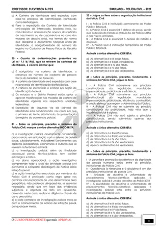 PROFESSOR: CLEVERSON ALVES SIMULADO  POLÍCIA CIVIL  2017
O CURSO PERMANENTE que mais APROVA! 6
d) A Carteira de Identidade será expedida com
base no processo de identificação conhecido
como Bertiolagem.
e) Para a expedição da Carteira de Identidade
será exigida do interessado, brasileiro nato, ou
naturalizado a apresentação apenas da certidão
de nascimento ou de casamento e no caso dos
maiores de dezoito anos, nos termos da norma
que disciplina o documento nacional único de
identidade, a obrigatoriedade do número do
registro no Cadastro de Pessoa Física da Receita
Federal.
30 – Quanto às determinações presentes na
Lei n.º 7.116/1983, que se referem às carteiras de
identidade, é correto afirmar que:
a) É obrigatória, na carteira de identidade, a
presença do número do cadastro de pessoas
físicas do Ministério da Fazenda.
b) A carteira de identidade será expedida com base
no processo de identificação datiloscópica.
c) A carteira de identidade é emitida por órgão de
identificação federal.
d) Os estados e o Distrito Federal estão aptos a
aprovar modificações nos modelos de carteira de
identidade vigentes nas respectivas unidades
federativas.
e) Expedição de segunda via da carteira de
identidade está condicionada, nos casos em que
a primeira via tenha sido furtada, à apresentação
do registro da ocorrência policial.
31 – Sobre os princípios, preceitos e símbolos da
Polícia Civil, marque a única alternativa INCORRETA.
a) a investigação policial, devidamente consolidada,
produz ainda, em articulação com o sistema de defesa
social, subsidiariamente, indicadores concernentes aos
aspectos sociopolíticos, econômicos e culturais que se
revelam no fenômeno criminal.
b) a investigação policial, além da finalidade
processual penal, técnico-jurídica, tem caráter
estratégico e tático.
c) no plano operacional, a ação investigativa
compreende todo o ciclo da atividade policial civil
pertinente à completa abordagem de notícia sobre
infração penal.
d) a ação investigativa executada por membros da
Polícia Civil é praticada como regra geral nos
domínios circunscricionais de uma determinada área
geográfica, não podendo ultrapassá-los, se assim for
necessário, ainda que em face das evidências
subjetivas e objetivas do fato em apuração,
devendo, neste caso, realizar a diligência através de
carta precatória.
e) o ciclo completo da investigação policial inicia-se
com o conhecimento da notícia de infração penal,
por quaisquer meios.
32 – Julgue os itens sobre a organização institucional
da Polícia Civil:
I - A Polícia Civil é instituição permanente do Poder
Público Estadual.
II - A Polícia Civil é essencial à defesa do povo, sendo
que a defesa do Estado é atribuição da Polícia Militar
e das Forças Armadas.
III - A Polícia Civil é essencial à defesa do Estado e
do povo.
IV - A Polícia Civil é instituição temporária do Poder
Público Estadual.
Assinale a única alternativa CORRETA:
a) As alternativas II e III estão falsas.
b) As alternativas I e III são verdadeiras.
c) As alternativas III e IV são falsas.
d) As alternativas I e IV são falsas.
e) As alternativas II e III são verdadeiras.
33 – Sobre os princípios, preceitos, fundamentos e
símbolos da Polícia Civil, julgue os itens.
I - A Polícia Civil submete-se aos princípios
constitucionais da legalidade, moralidade,
impessoalidade, publicidade e eficiência.
II - A Polícia Civil submete-se aos princípios
constitucionais da legalidade, moralidade,
impessoalidade, publicidade, eficiência, contraditório
e ampla defesa, que regem a Administração Pública.
III - A Polícia Civil não se submete ao princípio
constitucional da publicidade, haja vista que o
inquérito policial é sigiloso.
IV – A Polícia Civil não está sujeita a princípios
constitucionais, sendo submetida apenas aos
princípios institucionais.
Assinale a única alternativa CORRETA:
a) As alternativas I e III estão falsas.
b) As alternativas I e III são verdadeiras.
c) As alternativas I e IV são falsas.
d) As alternativas I e IV são verdadeiras.
e) Apenas a alternativa I é verdadeira.
34 – Sobre os princípios, preceitos, fundamentos e
símbolos da Polícia Civil, julgue os itens.
I - A garantia e promoção dos direitos e da dignidade
da pessoa humana estão entre os princípios
institucionais da Polícia Civil.
II - Obediência à hierarquia e à disciplina é um dos
princípios institucionais da polícia Civil.
III - Unidade de doutrina e uniformidade de
procedimentos técnico-científicos aplicados à
investigação policial é um dos preceitos da Polícia Civil
IV – A pluralidade de doutrina e uniformidade de
procedimentos técnico-científicos aplicados à
investigação policial está entre os princípios
institucionais da Polícia Civil.
Assinale a única alternativa CORRETA:
a) As alternativas II e III estão falsas.
b) As alternativas I e III são verdadeiras.
c) As alternativas II e IV são falsas.
d) As alternativas III e IV são verdadeiras.
e) As alternativas I e II são verdadeiras.
 