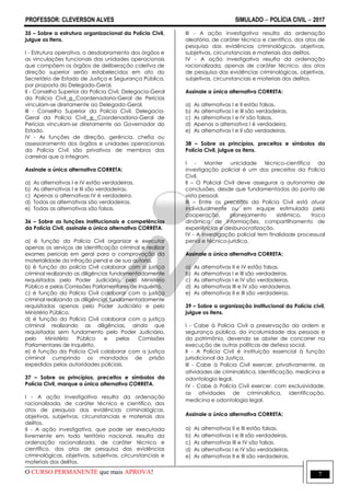 PROFESSOR: CLEVERSON ALVES SIMULADO  POLÍCIA CIVIL  2017
O CURSO PERMANENTE que mais APROVA! 7
35 – Sobre a estrutura organizacional da Polícia Civil,
julgue os itens.
I - Estrutura operativa, o desdobramento dos órgãos e
as vinculações funcionais das unidades operacionais
que compõem os órgãos de deliberação coletiva de
direção superior serão estabelecidos em ato do
Secretário de Estado de Justiça e Segurança Pública,
por proposta do Delegado-Geral.
II - Conselho Superior da Polícia Civil, Delegacia-Geral
da Polícia Civil e Coordenadoria-Geral de Perícias
vinculam-se diretamente ao Delegado-Geral.
III - Conselho Superior da Polícia Civil, Delegacia-
Geral da Polícia Civil e Coordenadoria-Geral de
Perícias vinculam-se diretamente ao Governador do
Estado.
IV - As funções de direção, gerência, chefia ou
assessoramento dos órgãos e unidades operacionais
da Polícia Civil são privativos de membros das
carreiras que a integram.
Assinale a única alternativa CORRETA:
a) As alternativas I e IV estão verdadeiras.
b) As alternativas I e III são verdadeiras.
c) Apenas a alternativas IV é verdadeira.
d) Todas as alternativas são verdadeiras.
e) Todas as alternativas são falsas.
36 – Sobre as funções institucionais e competências
da Polícia Civil, assinale a única alternativa CORRETA.
a) é função da Polícia Civil organizar e executar
apenas os serviços de identificação criminal e realizar
exames periciais em geral para a comprovação da
materialidade da infração penal e de sua autoria.
b) é função da polícia Civil colaborar com a justiça
criminal realizando as diligências fundamentadamente
requisitadas pelo Poder Judiciário, pelo Ministério
Público e pelas Comissões Parlamentares de Inquérito.
c) é função da Polícia Civil colaborar com a justiça
criminal realizando as diligências fundamentadamente
requisitadas apenas pelo Poder Judiciário e pelo
Ministério Público.
d) é função da Polícia Civil colaborar com a justiça
criminal realizando as diligências, ainda que
requisitadas sem fundamento pelo Poder Judiciário,
pelo Ministério Público e pelas Comissões
Parlamentares de Inquérito.
e) é função da Polícia Civil colaborar com a justiça
criminal cumprindo os mandados de prisão
expedidos pelas autoridades policiais.
37 – Sobre os princípios, preceitos e símbolos da
Polícia Civil, marque a única alternativa CORRETA.
I - A ação investigativa resulta da ordenação
racionalizada, de caráter técnico e científico, dos
atos de pesquisa das evidências criminológicas,
objetivas, subjetivas, circunstanciais e materiais dos
delitos.
II - A ação investigativa, que pode ser executada
livremente em todo território nacional, resulta da
ordenação racionalizada, de caráter técnico e
científico, dos atos de pesquisa das evidências
criminológicas, objetivas, subjetivas, circunstanciais e
materiais dos delitos.
III - A ação investigativa resulta da ordenação
aleatória, de caráter técnico e científico, dos atos de
pesquisa das evidências criminológicas, objetivas,
subjetivas, circunstanciais e materiais dos delitos.
IV - A ação investigativa resulta da ordenação
racionalizada, apenas de caráter técnico, dos atos
de pesquisa das evidências criminológicas, objetivas,
subjetivas, circunstanciais e materiais dos delitos.
Assinale a única alternativa CORRETA:
a) As alternativas I e II estão falsas.
b) As alternativas I e III são verdadeiras.
c) As alternativas I e IV são falsas.
d) Apenas a alternativa I é verdadeira.
e) As alternativas I e II são verdadeiras.
38 – Sobre os princípios, preceitos e símbolos da
Polícia Civil, julgue os itens.
I - Manter unicidade técnico-científica da
investigação policial é um dos preceitos da Polícia
Civil.
II – O Policial Civil deve assegurar a autonomia de
conclusões, desde que fundamentadas do ponto de
vista pessoal.
III – Entre os preceitos da Polícia Civil está atuar
individualmente ou em equipe estimulada pela
cooperação, planejamento sistêmico, troca
dinâmica de informações, compartilhamento de
experiências e desburocratização.
IV - A investigação policial tem finalidade processual
penal e técnico-jurídica.
Assinale a única alternativa CORRETA:
a) As alternativas II e IV estão falsas.
b) As alternativas I e III são verdadeiras.
c) As alternativas I e IV são verdadeiras.
d) As alternativas III e IV são verdadeiras.
e) As alternativas II e III são verdadeiras.
39 – Sobre a organização institucional da Polícia civil,
julgue os itens.
I - Cabe à Polícia Civil a preservação da ordem e
segurança pública, da incolumidade das pessoas e
do patrimônio, devendo se abster de concorrer na
execução de outras políticas de defesa social.
II - A Polícia Civil é instituição essencial à função
jurisdicional da Justiça.
III - Cabe à Polícia Civil exercer, privativamente, as
atividades de criminalística, identificação, medicina e
odontologia legal.
IV - Cabe à Polícia Civil exercer, com exclusividade,
as atividades de criminalística, identificação,
medicina e odontologia legal.
Assinale a única alternativa CORRETA:
a) As alternativas II e III estão falsas.
b) As alternativas I e III são verdadeiras.
c) As alternativas III e IV são falsas.
d) As alternativas I e IV são verdadeiras.
e) As alternativas II e III são verdadeiras.
 