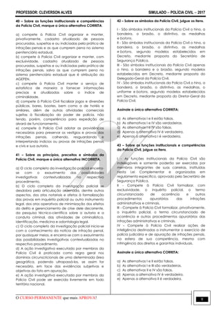 PROFESSOR: CLEVERSON ALVES SIMULADO  POLÍCIA CIVIL  2017
O CURSO PERMANENTE que mais APROVA! 8
40 – Sobre as funções institucionais e competências
da Polícia Civil, marque a única alternativa CORRETA.
a) compete à Polícia Civil organizar e manter,
privativamente, cadastro atualizado de pessoas
procuradas, suspeitas e ou indiciadas pela prática de
infrações penais e as que cumprem pena no sistema
penitenciário estadual.
b) compete à Polícia Civil organizar e manter, com
exclusividade, cadastro atualizado de pessoas
procuradas, suspeitas e ou indiciadas pela prática de
infrações penais, salvo as que cumprem pena no
sistema penitenciário estadual que é atribuição da
AGEPEN.
c) compete à Polícia Civil manter o serviço de
estatística de maneira a fornecer informações
precisas e atualizadas sobre o índice de
criminalidade.
d) compete à Polícia Civil fiscalizar jogos e diversões
públicas, bares, boates, bem como a de hotéis e
similares, além de outras atividades comerciais
sujeitas à fiscalização do poder de polícia, não
tendo, porém, competência para expedição de
alvará de funcionamento.
e) compete à Polícia Civil adotar as providências
necessárias para preservar os vestígios e provas das
infrações penais, colhendo, resguardando e
interpretando indícios ou provas de infrações penais
e civis e sua autoria.
41 – Sobre os princípios, preceitos e símbolos da
Polícia Civil, marque a única alternativa INCORRETA.
a) O ciclo completo da investigação policial encerra-
se com o exaurimento das possibilidades
investigativas contextualizadas no respectivo
procedimento.
b) O ciclo completo da investigação policial se
desdobra pela articulação ordenada, dentre outros
aspectos, dos atos notariais e afetos à formalização
das provas em inquérito policial ou outro instrumento
legal, dos atos operativos de minimização dos efeitos
do delito e gerenciamento de crise dele decorrente,
da pesquisa técnico-científica sobre a autoria e a
conduta criminal, das atividades de criminalística,
identificação, medicina e odontologia legal.
c) O ciclo completo da investigação policial inicia-se
com o conhecimento da notícia de infração penal,
por quaisquer meios, e encerra-se com o exaurimento
das possibilidades investigativas contextualizadas no
respectivo procedimento.
d) A ação investigativa executada por membros da
Polícia Civil é praticada como regra geral nos
domínios circunscricionais de uma determinada área
geográfica, podendo ultrapassá-los, se assim for
necessário, em face das evidências subjetivas e
objetivas do fato em apuração.
e) A ação investigativa executada por membros da
Polícia Civil pode ser exercida livremente em todo
território nacional.
42 – Sobre os símbolos da Polícia Civil, julgue os itens.
I - São símbolos institucionais da Polícia Civil o hino, a
bandeira, o brasão, o distintivo, as medalhas
e botons.
II - São símbolos institucionais da Polícia Civil o hino, a
bandeira, o brasão, o distintivo, as medalhas
e botons, segundo modelos estabelecidos em
Decreto, mediante proposta do Secretário de
Segurança Pública.
III - São símbolos institucionais da Polícia Civil apenas
o hino, a bandeira e o brasão, segundo modelos
estabelecidos em Decreto, mediante proposta do
Delegado-Geral da Polícia Civil.
IV - São símbolos institucionais da Polícia Civil o hino, a
bandeira, o brasão, o distintivo, as medalhas, o
uniforme e botons, segundo modelos estabelecidos
em Decreto, mediante proposta do Diretor-Geral da
Polícia Civil.
Assinale a única alternativa CORRETA:
a) As alternativas I e II estão falsas.
b) As alternativas I e IV são verdadeiras.
c) As alternativas I e IV são falsas.
d) Apenas a alternativa IV é verdadeira.
e) Apenas a alternativa I é verdadeira.
43 – Sobre as funções institucionais e competências
da Polícia Civil, julgue os itens.
I - As funções institucionais da Polícia Civil são
indelegáveis e somente poderão ser exercidas por
membros integrantes de suas carreiras, instituídas
nesta Lei Complementar e organizadas em
regulamento específico, aprovado pelo Secretário de
Segurança Pública.
II - Compete à Polícia Civil formalizar, com
exclusividade, o inquérito policial, o termo
circunstanciado de ocorrência e outros
procedimentos apuratórios das infrações
administrativas e criminais.
III - Compete à Polícia Civil formalizar, privativamente,
o inquérito policial, o termo circunstanciado de
ocorrência e outros procedimentos apuratórios das
infrações administrativas e criminais.
IV – Compete à Polícia Civil realizar ações de
inteligência destinadas a instrumentar o exercício de
polícia judiciária e de apuração de infrações penais,
na esfera de sua competência, mesmo com
infringência dos direitos e garantias individuais.
Assinale a única alternativa CORRETA:
a) As alternativas I e II estão falsas.
b) As alternativas I e III são verdadeiras.
c) As alternativas II e IV são falsas.
d) Apenas a alternativa IV é verdadeira.
e) Apenas a alternativa II é verdadeira.
 