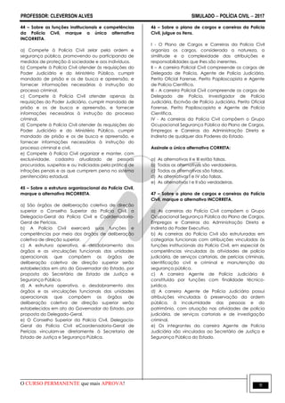 PROFESSOR: CLEVERSON ALVES SIMULADO  POLÍCIA CIVIL  2017
O CURSO PERMANENTE que mais APROVA! 9
44 – Sobre as funções institucionais e competências
da Polícia Civil, marque a única alternativa
INCORRETA.
a) Compete à Polícia Civil zelar pela ordem e
segurança pública, promovendo ou participando de
medidas de proteção à sociedade e aos indivíduos.
b) Compete à Polícia Civil atender às requisições do
Poder Judiciário e do Ministério Público, cumprir
mandado de prisão e os de busca e apreensão, e
fornecer informações necessárias à instrução do
processo criminal.
c) Compete à Polícia Civil atender apenas às
requisições do Poder Judiciário, cumprir mandado de
prisão e os de busca e apreensão, e fornecer
informações necessárias à instrução do processo
criminal.
d) Compete à Polícia Civil atender às requisições do
Poder Judiciário e do Ministério Público, cumprir
mandado de prisão e os de busca e apreensão, e
fornecer informações necessárias à instrução do
processo criminal e civil.
e) Compete à Polícia Civil organizar e manter, com
exclusividade, cadastro atualizado de pessoas
procuradas, suspeitas e ou indiciadas pela prática de
infrações penais e as que cumprem pena no sistema
penitenciário estadual.
45 – Sobre a estrutura organizacional da Polícia Civil,
marque a alternativa INCORRETA.
a) São órgãos de deliberação coletiva de direção
superior o Conselho Superior da Polícia Civil, a
Delegacia-Geral da Polícia Civil e Coordenadoria-
Geral de Perícias.
b) A Polícia Civil exercerá suas funções e
competências por meio dos órgãos de deliberação
coletiva de direção superior.
c) A estrutura operativa, o desdobramento dos
órgãos e as vinculações funcionais das unidades
operacionais que compõem os órgãos de
deliberação coletiva de direção superior serão
estabelecidos em ato do Governador do Estado, por
proposta do Secretário de Estado de Justiça e
Segurança Pública.
d) A estrutura operativa, o desdobramento dos
órgãos e as vinculações funcionais das unidades
operacionais que compõem os órgãos de
deliberação coletiva de direção superior serão
estabelecidos em ato do Governador do Estado, por
proposta do Delegado-Geral.
e) O Conselho Superior da Polícia Civil, Delegacia-
Geral da Polícia Civil eCoordenadoria-Geral de
Perícias vinculam-se diretamente à Secretaria de
Estado de Justiça e Segurança Pública.
46 – Sobre o plano de cargos e carreiras da Polícia
Civil, julgue os itens.
I - O Plano de Cargos e Carreiras da Polícia Civil
organiza os cargos, considerada a natureza, a
similitude e a complexidade das atribuições e
responsabilidades que lhes são inerentes.
II – A carreira Policial Civil compreende os cargos de
Delegado de Polícia, Agente de Polícia Judiciária,
Perito Oficial Forense, Perito Papiloscopista e Agente
de Polícia Científica.
III - A carreira Policial Civil compreende os cargos de
Delegado de Polícia, Investigador de Polícia
Judiciária, Escrivão de Polícia Judiciária, Perito Oficial
Forense, Perito Papiloscopista e Agente de Polícia
Científica.
IV - As carreiras da Polícia Civil compõem o Grupo
Ocupacional Segurança Pública do Plano de Cargos,
Empregos e Carreiras da Administração Direta e
Indireta de qualquer dos Poderes do Estado.
Assinale a única alternativa CORRETA:
a) As alternativas II e III estão falsas.
b) Todas as alternativas são verdadeiras.
c) Todas as alternativas são falsas.
d) As alternativas I e IV são falsas.
e) As alternativas I e II são verdadeiras.
47 – Sobre o plano de cargos e carreiras da Polícia
Civil, marque a alternativa INCORRETA.
a) As carreiras da Polícia Civil compõem o Grupo
Ocupacional Segurança Pública do Plano de Cargos,
Empregos e Carreiras da Administração Direta e
Indireta do Poder Executivo.
b) As carreiras da Polícia Civil são estruturadas em
categorias funcionais com atribuições vinculadas às
funções institucionais da Polícia Civil, em especial às
competências vinculadas às atividades de polícia
judiciária, de serviços cartoriais, de perícias criminais,
identificação civil e criminal e manutenção da
segurança pública.
c) A carreira Agente de Polícia Judiciária é
constituída por funções com finalidade técnico-
jurídica.
d) A carreira Agente de Polícia Judiciária possui
atribuições vinculadas à preservação da ordem
pública, à incolumidade das pessoas e do
patrimônio, com atuação nas atividades de polícia
judiciária, de serviços cartoriais e de investigação
criminal.
e) Os integrantes da carreira Agente de Polícia
Judiciária são vinculados ao Secretário de Justiça e
Segurança Pública do Estado.
 