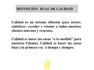 DEFINICIÓN DUAL DE CALIDAD
Calidad es un sistema eficiente para atraer,
satisfacer, exceder y retener a todos nuestros
clientes internos y externos.
Calidad es hacer las cosas “a la medida” para
nuestros Clientes. Calidad es hacer las cosas
bien a la primera vez a tiempo y siempre.
 