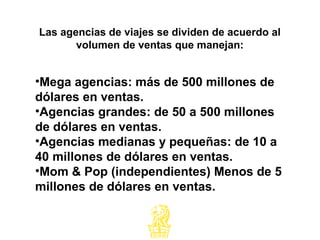 •Mega agencias: más de 500 millones de
dólares en ventas.
•Agencias grandes: de 50 a 500 millones
de dólares en ventas.
•Agencias medianas y pequeñas: de 10 a
40 millones de dólares en ventas.
•Mom & Pop (independientes) Menos de 5
millones de dólares en ventas.
Las agencias de viajes se dividen de acuerdo al
volumen de ventas que manejan:
 