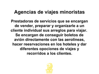 Prestadoras de servicios que se encargan
de vender, preparar y organizarle a un
cliente individual sus arreglos para viajar.
Se encargan de conseguir boletos de
avión directamente con las aerolíneas,
hacer reesrvaciones en los hoteles y dar
diferentes opociones de viajes y
recorridos a los clientes.
Agencias de viajes minoristas
 