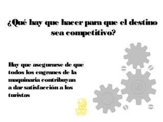 ¿Qué hay que hacerpara que el destino¿Qué hay que hacerpara que el destino
sea competitivo?sea competitivo?
Hay que asegurarse de queHay que asegurarse de que
todos los engranes de latodos los engranes de la
maquinaria contribuyanmaquinaria contribuyan
a darsatisfacción a losa darsatisfacción a los
turistasturistas
 