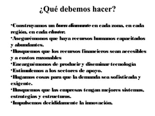•Construyamos unConstruyamos un buendiamantebuendiamante en cada zona, en cadaen cada zona, en cada
región, en cadaregión, en cada cluster.cluster.
•Asegurémonos que haya recursos humanos capacitadosAsegurémonos que haya recursos humanos capacitados
y abundantes.y abundantes.
•Busquemos que los recursos financieros sean accesiblesBusquemos que los recursos financieros sean accesibles
y a costos razonablesy a costos razonables
•Encarguémonos de produciry diseminartecnologíaEncarguémonos de produciry diseminartecnología
•Estimulemos a los sectores de apoyo.Estimulemos a los sectores de apoyo.
•Hagamos cosas para que la demanda sea sofisticada yHagamos cosas para que la demanda sea sofisticada y
exigente.exigente.
•Busquemos que las empresas tengan mejores sistemas,Busquemos que las empresas tengan mejores sistemas,
estrategias y estructuras.estrategias y estructuras.
•Impulsemos decididamente la innovación.Impulsemos decididamente la innovación.
¿Qué debemos hacer?¿Qué debemos hacer?
 