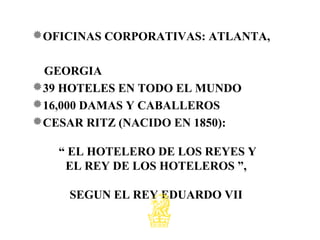 OFICINAS CORPORATIVAS: ATLANTA,
GEORGIA
39 HOTELES EN TODO EL MUNDO
16,000 DAMAS Y CABALLEROS
CESAR RITZ (NACIDO EN 1850):
“ EL HOTELERO DE LOS REYES Y
EL REY DE LOS HOTELEROS ”,
SEGUN EL REY EDUARDO VII
 