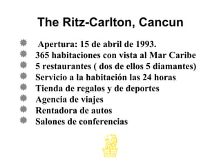  Apertura: 15 de abril de 1993.
 365 habitaciones con vista al Mar Caribe
 5 restaurantes ( dos de ellos 5 diamantes)
 Servicio a la habitación las 24 horas
 Tienda de regalos y de deportes
 Agencia de viajes
 Rentadora de autos
 Salones de conferencias
The Ritz-Carlton, Cancun
 