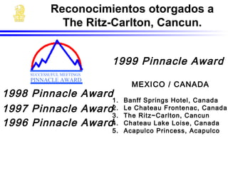 1998 Pinnacle Award
1997 Pinnacle Award
1996 Pinnacle Award
MEXICO / CANADA
1. Banff Springs Hotel, Canada
2. Le Chateau Frontenac, Canada
3. The Ritz~Carlton, Cancun
4. Chateau Lake Loise, Canada
5. Acapulco Princess, Acapulco
1999 Pinnacle Award
SUCCESSUFUL MEETINGS
PINNACLE AWARD
Reconocimientos otorgados a
The Ritz-Carlton, Cancun.
 