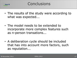 Conclusions

     • The results of the study were according to
       what was expected...

     • The model needs to be extended to
       incorporate more complex features such
       as n-person transations...

     • A deliberation cycle should be included
       that has into account more factors, such
       as reputation...

20 November, 2012       SIMUL 2012                  17
 