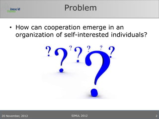 Problem

     • How can cooperation emerge in an
       organization of self-interested individuals?




20 November, 2012        SIMUL 2012                   2
 