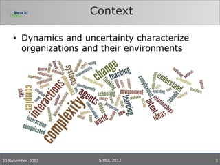 Context

     • Dynamics and uncertainty characterize
       organizations and their environments




20 November, 2012      SIMUL 2012              3
 
