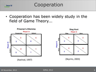 Cooperation

     • Cooperation has been widely study in the
       field of Game Theory...




                    (Axelrod, 1997)                   (Skyrms, 2003)



20 November, 2012                        SIMUL 2012                    6
 