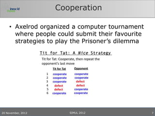 Cooperation

     • Axelrod organized a computer tournament
       where people could submit their favourite
       strategies to play the Prisoner’s dilemma




20 November, 2012       SIMUL 2012                 7
 