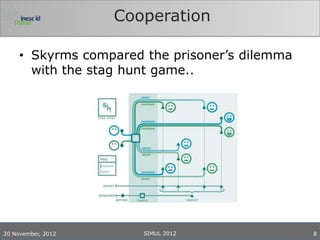 Cooperation

     • Skyrms compared the prisoner’s dilemma
       with the stag hunt game..




20 November, 2012      SIMUL 2012               8
 