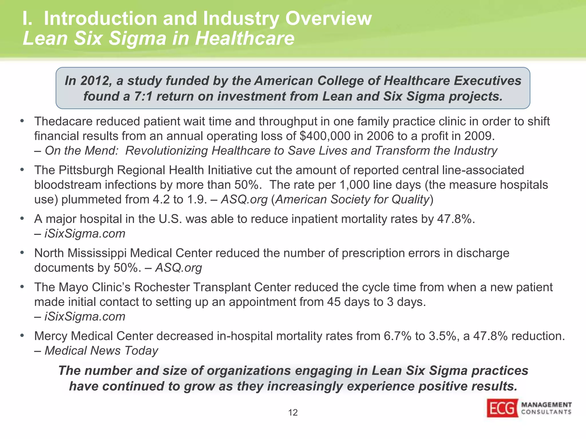 I. Introduction and Industry Overview 
Lean Six Sigma in Healthcare 
In 2012, a study funded by the American College of Healthcare Executives 
found a 7:1 return on investment from Lean and Six Sigma projects. 
• Thedacare reduced patient wait time and throughput in one family practice clinic in order to shift 
financial results from an annual operating loss of $400,000 in 2006 to a profit in 2009. 
– On the Mend: Revolutionizing Healthcare to Save Lives and Transform the Industry 
• The Pittsburgh Regional Health Initiative cut the amount of reported central line-associated 
bloodstream infections by more than 50%. The rate per 1,000 line days (the measure hospitals 
use) plummeted from 4.2 to 1.9. – ASQ.org (American Society for Quality) 
• A major hospital in the U.S. was able to reduce inpatient mortality rates by 47.8%. 
The number and size of organizations engaging in Lean Six Sigma practices 
have continued to grow as they increasingly experience positive results. 
12 
– iSixSigma.com 
• North Mississippi Medical Center reduced the number of prescription errors in discharge 
documents by 50%. – ASQ.org 
• The Mayo Clinic’s Rochester Transplant Center reduced the cycle time from when a new patient 
made initial contact to setting up an appointment from 45 days to 3 days. 
– iSixSigma.com 
• Mercy Medical Center decreased in-hospital mortality rates from 6.7% to 3.5%, a 47.8% reduction. 
– Medical News Today 
 