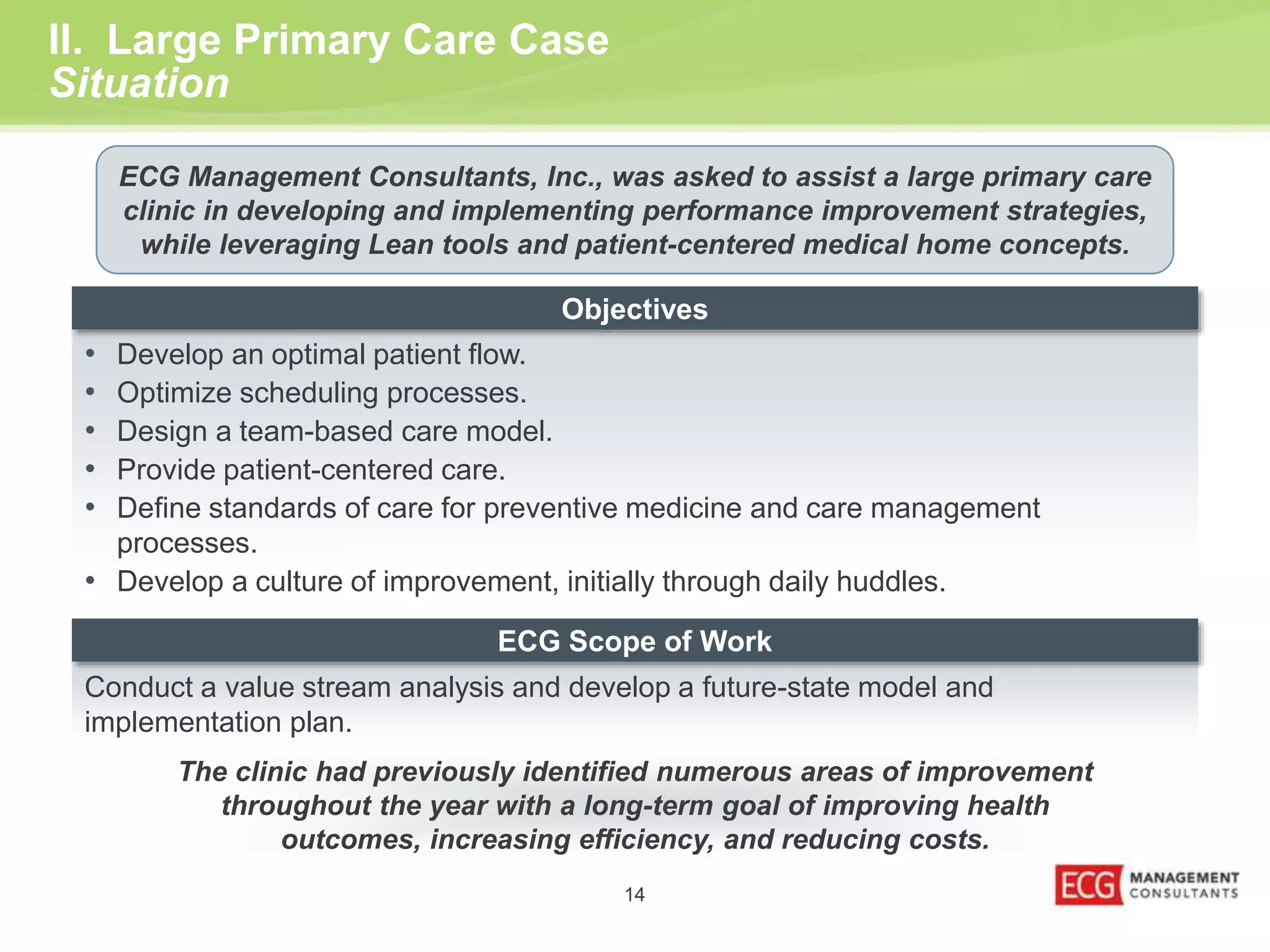 Objectives 
• Develop an optimal patient flow. 
• Optimize scheduling processes. 
• Design a team-based care model. 
• Provide patient-centered care. 
• Define standards of care for preventive medicine and care management 
ECG Scope of Work 
14 
II. Large Primary Care Case 
Situation 
ECG Management Consultants, Inc., was asked to assist a large primary care 
clinic in developing and implementing performance improvement strategies, 
while leveraging Lean tools and patient-centered medical home concepts. 
The clinic had previously identified numerous areas of improvement 
throughout the year with a long-term goal of improving health 
outcomes, increasing efficiency, and reducing costs. 
processes. 
• Develop a culture of improvement, initially through daily huddles. 
Conduct a value stream analysis and develop a future-state model and 
implementation plan. 
 