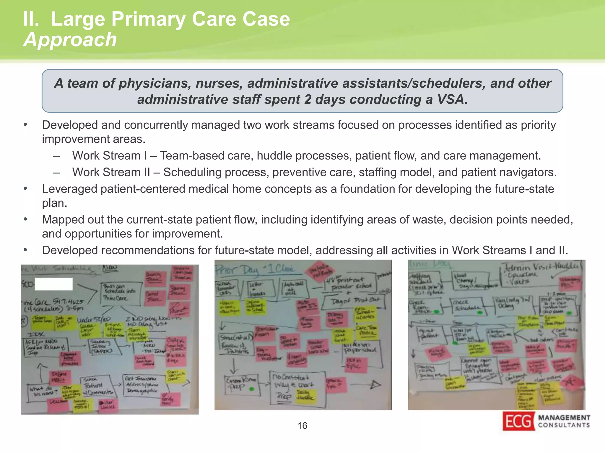 II. Large Primary Care Case 
Approach 
A team of physicians, nurses, administrative assistants/schedulers, and other 
administrative staff spent 2 days conducting a VSA. 
• Developed and concurrently managed two work streams focused on processes identified as priority 
16 
improvement areas. 
– Work Stream I – Team-based care, huddle processes, patient flow, and care management. 
– Work Stream II – Scheduling process, preventive care, staffing model, and patient navigators. 
• Leveraged patient-centered medical home concepts as a foundation for developing the future-state 
plan. 
• Mapped out the current-state patient flow, including identifying areas of waste, decision points needed, 
and opportunities for improvement. 
• Developed recommendations for future-state model, addressing all activities in Work Streams I and II. 
 