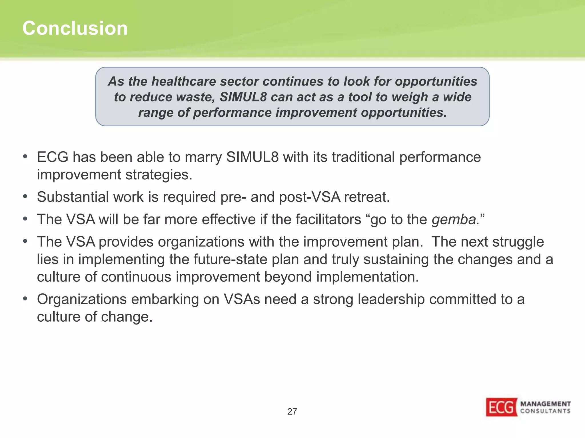 Conclusion 
As the healthcare sector continues to look for opportunities 
to reduce waste, SIMUL8 can act as a tool to weigh a wide 
range of performance improvement opportunities. 
• ECG has been able to marry SIMUL8 with its traditional performance 
improvement strategies. 
• Substantial work is required pre- and post-VSA retreat. 
• The VSA will be far more effective if the facilitators “go to the gemba.” 
• The VSA provides organizations with the improvement plan. The next struggle 
lies in implementing the future-state plan and truly sustaining the changes and a 
culture of continuous improvement beyond implementation. 
• Organizations embarking on VSAs need a strong leadership committed to a 
27 
culture of change. 
 