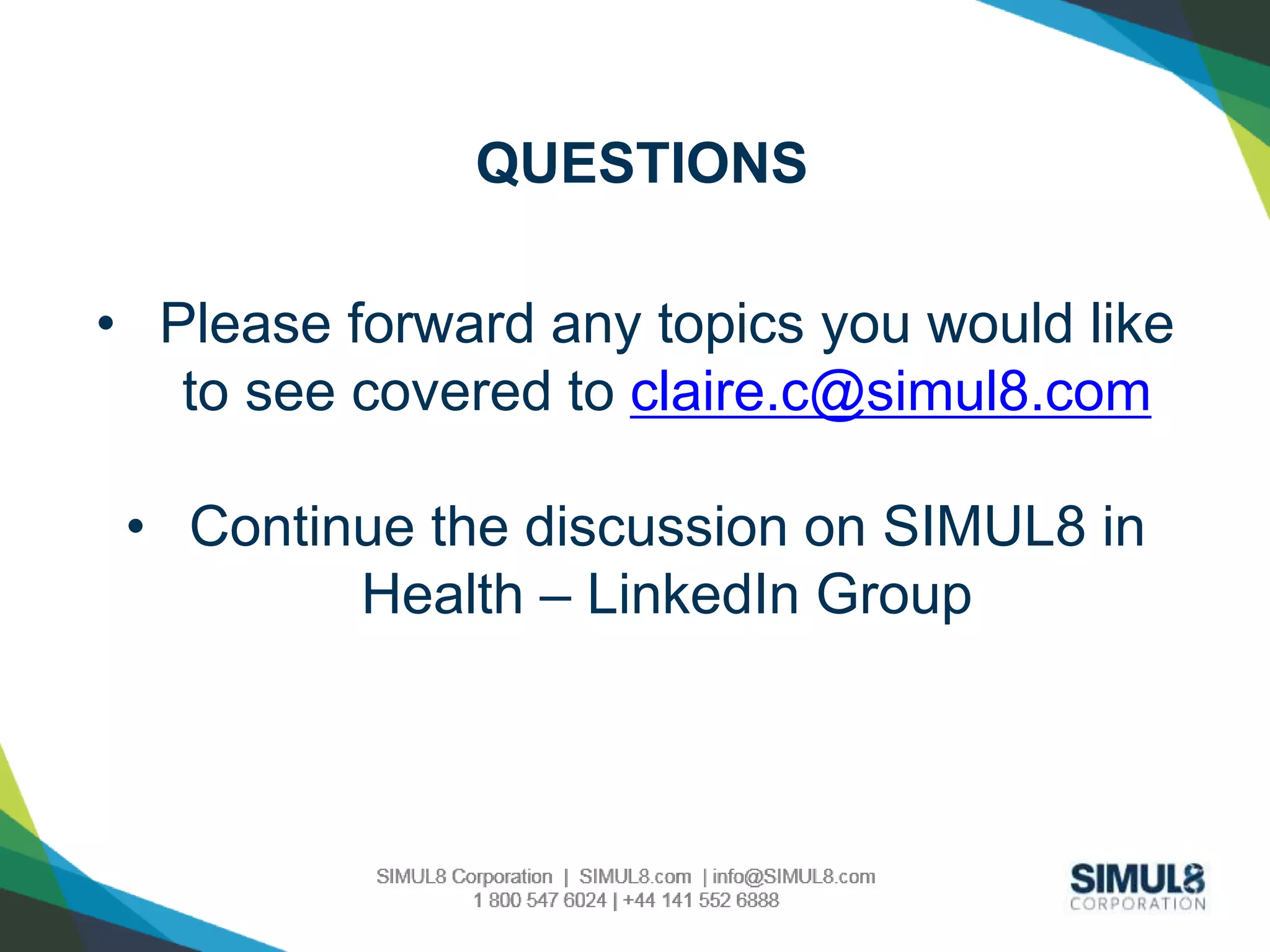 QUESTIONS 
• Please forward any topics you would like 
to see covered to claire.c@simul8.com 
• Continue the discussion on SIMUL8 in 
Health – LinkedIn Group 
