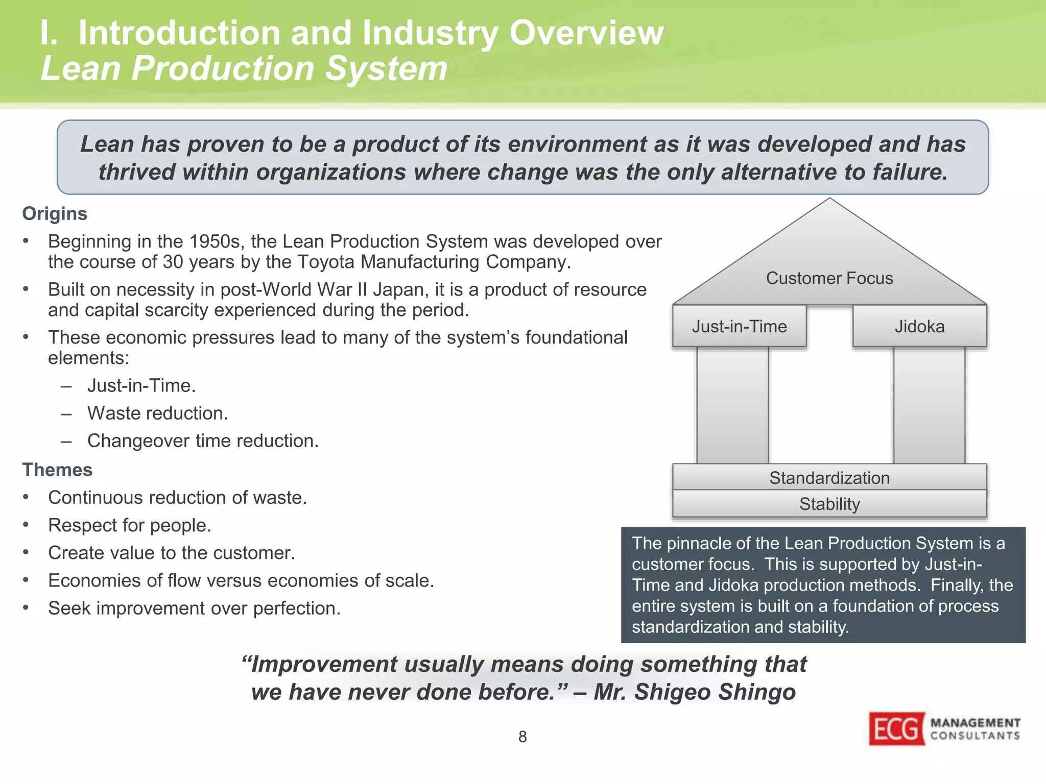 Lean has proven to be a product of its environment as it was developed and has 
thrived within organizations where change was the only alternative to failure. 
Customer Focus 
I. Introduction and Industry Overview 
Lean Production System 
Origins 
• Beginning in the 1950s, the Lean Production System was developed over 
the course of 30 years by the Toyota Manufacturing Company. 
• Built on necessity in post-World War II Japan, it is a product of resource 
8 
and capital scarcity experienced during the period. 
• These economic pressures lead to many of the system’s foundational 
elements: 
– Just-in-Time. 
– Waste reduction. 
– Changeover time reduction. 
Themes 
• Continuous reduction of waste. 
• Respect for people. 
• Create value to the customer. 
• Economies of flow versus economies of scale. 
• Seek improvement over perfection. 
Just-in-Time Jidoka 
Standardization 
Stability 
The pinnacle of the Lean Production System is a 
customer focus. This is supported by Just-in- 
Time and Jidoka production methods. Finally, the 
entire system is built on a foundation of process 
standardization and stability. 
“Improvement usually means doing something that 
we have never done before.” – Mr. Shigeo Shingo 
 