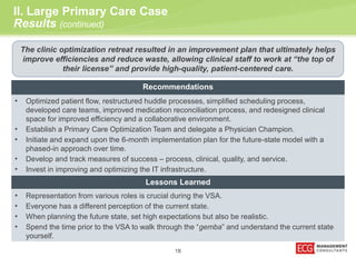 II. Large Primary Care Case 
Results (continued) 
The clinic optimization retreat resulted in an improvement plan that ultimately helps 
improve efficiencies and reduce waste, allowing clinical staff to work at “the top of 
their license” and provide high-quality, patient-centered care. 
Recommendations 
• Optimized patient flow, restructured huddle processes, simplified scheduling process, 
developed care teams, improved medication reconciliation process, and redesigned clinical 
space for improved efficiency and a collaborative environment. 
• Establish a Primary Care Optimization Team and delegate a Physician Champion. 
• Initiate and expand upon the 6-month implementation plan for the future-state model with a 
18 
phased-in approach over time. 
• Develop and track measures of success – process, clinical, quality, and service. 
• Invest in improving and optimizing the IT infrastructure. 
Lessons Learned 
• Representation from various roles is crucial during the VSA. 
• Everyone has a different perception of the current state. 
• When planning the future state, set high expectations but also be realistic. 
• Spend the time prior to the VSA to walk through the “gemba” and understand the current state 
yourself. 
 