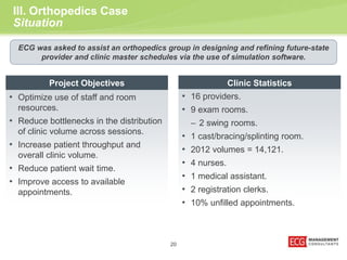 20 
III. Orthopedics Case 
Situation 
ECG was asked to assist an orthopedics group in designing and refining future-state 
provider and clinic master schedules via the use of simulation software. 
Clinic Statistics 
• 16 providers. 
• 9 exam rooms. 
– 2 swing rooms. 
• 1 cast/bracing/splinting room. 
• 2012 volumes = 14,121. 
• 4 nurses. 
• 1 medical assistant. 
• 2 registration clerks. 
• 10% unfilled appointments. 
Project Objectives 
• Optimize use of staff and room 
resources. 
• Reduce bottlenecks in the distribution 
of clinic volume across sessions. 
• Increase patient throughput and 
overall clinic volume. 
• Reduce patient wait time. 
• Improve access to available 
appointments. 
 