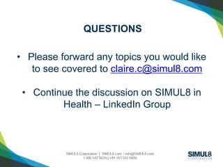 QUESTIONS 
• Please forward any topics you would like 
to see covered to claire.c@simul8.com 
• Continue the discussion on SIMUL8 in 
Health – LinkedIn Group 
