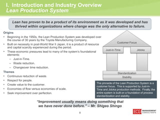 Lean has proven to be a product of its environment as it was developed and has 
thrived within organizations where change was the only alternative to failure. 
Customer Focus 
I. Introduction and Industry Overview 
Lean Production System 
Origins 
• Beginning in the 1950s, the Lean Production System was developed over 
the course of 30 years by the Toyota Manufacturing Company. 
• Built on necessity in post-World War II Japan, it is a product of resource 
8 
and capital scarcity experienced during the period. 
• These economic pressures lead to many of the system’s foundational 
elements: 
– Just-in-Time. 
– Waste reduction. 
– Changeover time reduction. 
Themes 
• Continuous reduction of waste. 
• Respect for people. 
• Create value to the customer. 
• Economies of flow versus economies of scale. 
• Seek improvement over perfection. 
Just-in-Time Jidoka 
Standardization 
Stability 
The pinnacle of the Lean Production System is a 
customer focus. This is supported by Just-in- 
Time and Jidoka production methods. Finally, the 
entire system is built on a foundation of process 
standardization and stability. 
“Improvement usually means doing something that 
we have never done before.” – Mr. Shigeo Shingo 
 