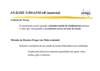 ANÁLISE NÃO-LINEAR (material)
Á
Ã
Critério d T
C ité i de Tresca
O escoamento ocorre quando a máxima tensão de cisalhamento alcança
o valor que tem quando o escoamento ocorre no teste de tração.

Métodos de Drucker-Prager (ou Mohr-coulomb)
Incluem a existência de um estado de tensão hidrostático (ou confinado)
Usados para descrever materiais granulados tais quais, solos,
quais solos
rochas, gelo e concreto.

 