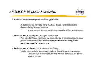 ANÁLISE NÃO-LINEAR (material)
Á
Ã
Critério de encruamento (work hardening criteria)
A inclinação da curva na parte plástica indica o comportamento
do material após o escoamento.
é dita como o comportamento do material após o escoamento.
• Endurecimento isotrópico (isotropic hardening)
Para simulações de processos de manufatura e problemas dinâmicos de
grande amplitude onde a d f
d
li d
d deformação plástica exede em grande
ã lá ti
d
d
parte o estado de escoamento.
• Endurecimento cinemático (kinematic hardening)
Usado para modelar casos onde o efeito Bauschinger é importante.
Assume que o esoamento de von Misses não muda em forma
q
ou intensidade.

 