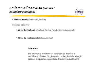 ANÁLISE NÃO-LINEAR (contact /
boundary condition)
Contato e Atrito (contact and friction)
Modelos clássicos:
• Atrito de Coulomb (Coulomb friction / stick-slip friction model)
• Atrito de cisalhamento (shear friction)

Subrotinas
Utilizadas para monitorar as condições de interface e
p
ç
modificar o efeito da fricção (variar em função da localização,
pressão, temperatura, quantidade de escorregamento, etc.).

 