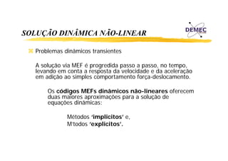 SOLUÇÃO DINÂMICA NÃO-LINEAR
Problemas dinâmicos transientes
A solução via MEF é progredida passo a passo, no tempo,
levando em conta a resposta da velocidade e da aceleração
em adição ao simples comportamento força-deslocamento.
Os códigos MEFs dinâmicos não-lineares oferecem
duas maiores aproximações para a solução de
equações dinâmicas:
Métodos ‘implicitos’ e
implicitos e,
M’todos ‘explicitos’.

 