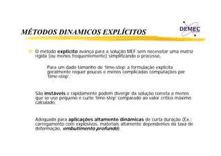 MÉTODOS DINAMICOS EXPLÍCITOS
O método explícito avança para a solução MEF sem necessitar uma matriz
rígida (ou menos frequentemente) simplificando o processo,
Para um dado tamanho de ‘time-step’ a formulação explícita
geralmente requer poucas e menos complicadas computações por
‘time-step’.
p
São instáveis e rapidamente podem divergir da solução correta a menos
p
p
g
ç
que se use pequeno e curto ‘time-step’ comparado ao valor crítico máximo
í
á
calculado.
Adequado para aplicações altamente dinâmicas de curta duração (Ex.:
carregamento com explosivos, materiais altamente dependentes da taxa de
deformação, embutimento profundo)

 