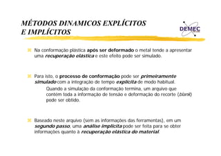 MÉTODOS DINAMICOS EXPLÍCITOS
E IMPLÍCITOS
Na conformação plástica após ser deformado o metal tende a apresentar
uma recuperação elástica e este efeito pode ser simulado.

Para isto, o processo de conformação pode ser primeiramente
, p
ç
p
p
simulado com a integração de tempo explícita de modo habitual.
Quando a simulação da conformação termina, um arquivo que
contém toda a informação de tensão e deformação do recorte (blank)
pode ser obtido.

Baseado neste arquivo (sem as informações das ferramentas), em um
segundo passo, uma análise implícita pode ser feita para se obter
informações quanto à recuperação elástica do material.

 