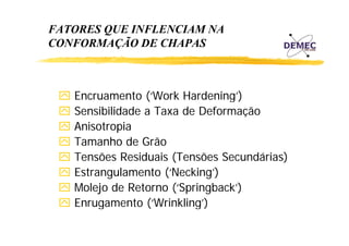 FATORES QUE INFLENCIAM NA
CONFORMAÇÃO DE CHAPAS

Encruamento (‘Work Hardening’)
( Work Hardening )
Sensibilidade a Taxa de Deformação
Anisotropia
A i t i
Tamanho de Grão
Tensões Residuais (Tensões Secundárias)
Estrangulamento (‘Necking’)
Molejo de Retorno (‘Springback’)
uga e to (‘Wrinkling’)
g)
Enrugamento (

 
