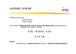 ANÁLISE LINEAR

Mecânica Estrutural
Isaac Newton
Robert Hooke
Lei de Hooke: Relação linear entre força e deslocamento (proporcional ao
coeficiente de rigidez da mola)

F (N) = K (N/m) . x (m)
x=F/K
Linear:

Se aplicarmos o dobro de força teremos o dobro de deslocamento

 