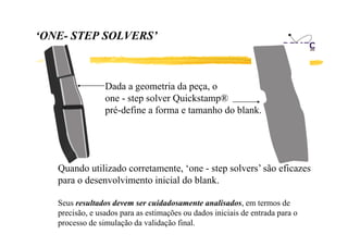 ‘ONE- STEP SOLVERS
ONE
SOLVERS’

Dada a geometria da peça, o
one - step solver Quickstamp®
l
Q i k
®
pré-define a forma e tamanho do blank.

Quando utilizado corretamente, ‘one - step solvers’ são eficazes
para o desenvolvimento inicial do blank.
desen ol imento
blank
Seus resultados devem ser cuidadosamente analisados, em termos de
,
precisão, e usados para as estimações ou dados iniciais de entrada para o
processo de simulação da validação final.

 