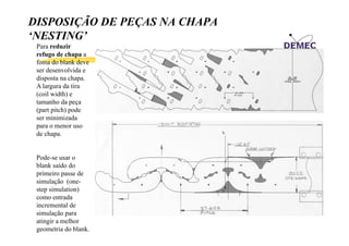 DISPOSIÇÃO DE PEÇAS NA CHAPA
‘NESTING’
NESTING
Para reduzir
refugo de chapa a
foma do blank deve
ser desenvolvida e
disposta na chapa.
A largura da tira
(coil width) e
tamanho da peça
(part pitch) pode
ser minimizada
para o menor uso
de chapa.

Pode-se usar o
blank saído do
primeiro passe de
simulação (onestep simulation)
como entrada
incremental de
simulação para
atingir a melhor
geometria do blank.

 