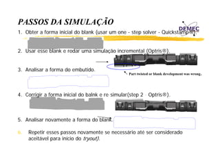PASSOS DA SIMULAÇÃO
Ç
1. Obter a forma inicial do blank (usar um one - step solver - Quickstamp®).
2. Usar esse blank e rodar uma simulação incremental (Optris®).
3. Analisar a forma do embutido.

4.
4 Corrigir a forma inicial do balnk e re simular(step 2 - Optris®)
re-simular(step
Optris®).

5. Analisar novamente a forma do blank.
6.
6

.

Part twisted or blank development was wrong

Repetir esses passos novamente se necessário até ser considerado
R
i
ái
é
id d
aceitável para início do tryout).

 