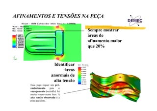 AFINAMENTOS E TENSÕES NA PEÇA
Sempre mostrar
áreas de
afinamento maior
que 20%

Identificar
áreas
anormais de
alta tensão
Essa peça requer um préembutimento
pois
o
enrugamento (wrinkle) foi
muito severo nessa área. A
alta tensão observada é a
pista para isto.

 