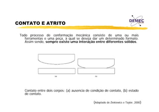 CONTATO E ATRITO
Todo processo de conformação mecânica consiste de uma ou mais
ferramentas e uma peça, à qual se deseja dar um determinado formato.
Assim sendo, sempre existe uma interação entre diferentes sólidos.
,
p
ç

Contato entre dois corpos: (a) ausencia de condição de contato, (b) estado
de contato
contato.
(Adaptado de Ziekiewics e Taylor, 2000)

 